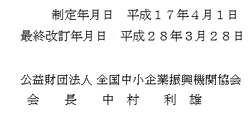 制 定 年 月 日  平成１７年４月１日　最終改定年月日　平成２８年３月２８日　公益財団法人 全国中小企業振興機関協会　会長　中村  利雄